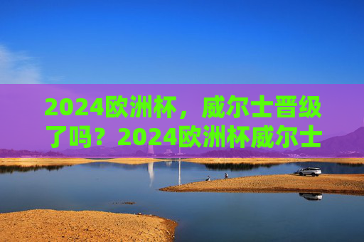 2024欧洲杯，威尔士晋级了吗？2024欧洲杯威尔士晋级了吗？