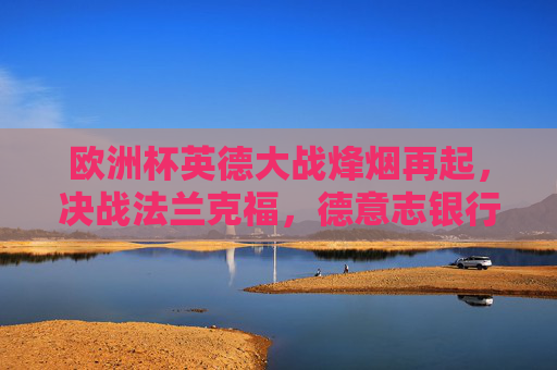 欧洲杯英德大战烽烟再起，决战法兰克福，德意志银行公园球场点燃激情，欧洲杯英德大战决战法兰克福 德意志银行公园球场燃情