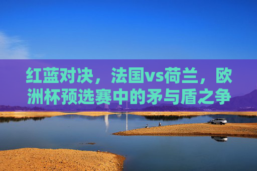 红蓝对决，法国vs荷兰，欧洲杯预选赛中的矛与盾之争，红蓝对决，法国荷兰欧洲杯预选赛矛与盾之战