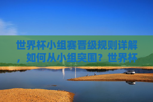世界杯小组赛晋级规则详解，如何从小组突围？世界杯小组赛晋级规则，如何从小组突围？