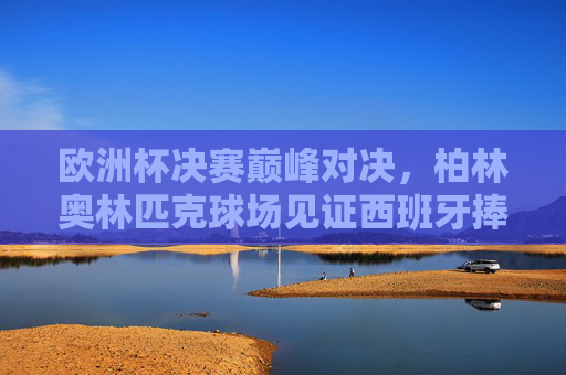 欧洲杯决赛巅峰对决，柏林奥林匹克球场见证西班牙捧杯，欧洲杯决赛巅峰对决，西班牙柏林奥林匹克球场捧杯
