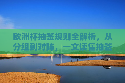 欧洲杯抽签规则全解析，从分组到对阵，一文读懂抽签逻辑，欧洲杯抽签规则全解析，从分组到对阵，一文读懂抽签逻辑