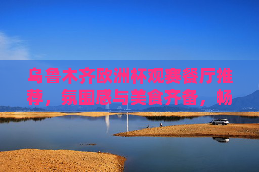 乌鲁木齐欧洲杯观赛餐厅推荐，氛围感与美食齐备，畅享足球盛宴，乌鲁木齐欧洲杯观赛餐厅，氛围感与美食齐备，畅享足球盛宴