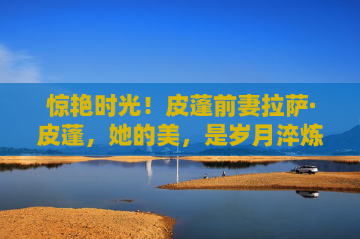 惊艳时光！皮蓬前妻拉萨·皮蓬，她的美，是岁月淬炼的优雅诗篇，拉萨·皮蓬，惊艳时光的岁月优雅诗篇