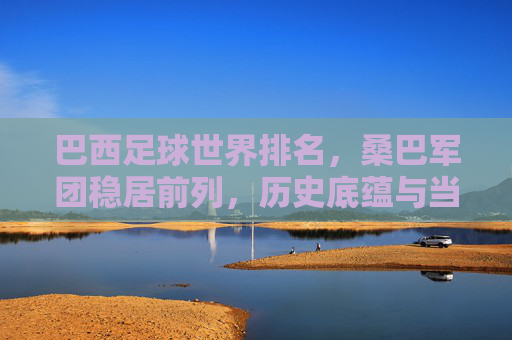 巴西足球世界排名，桑巴军团稳居前列，历史底蕴与当下实力铸就顶尖地位，桑巴军团，历史底蕴与当下实力铸就顶尖足球地位