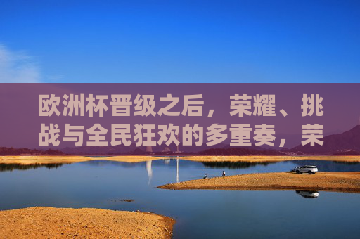 欧洲杯晋级之后，荣耀、挑战与全民狂欢的多重奏，荣耀、挑战与全民狂欢，欧洲杯晋级后的多重奏