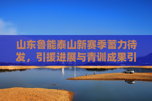 山东鲁能泰山新赛季蓄力待发，引援进展与青训成果引关注，山东鲁能泰山新赛季蓄力待发，引援进展与青训成果