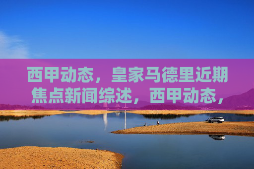 西甲动态，皇家马德里近期焦点新闻综述，西甲动态，皇家马德里近期焦点新闻综述