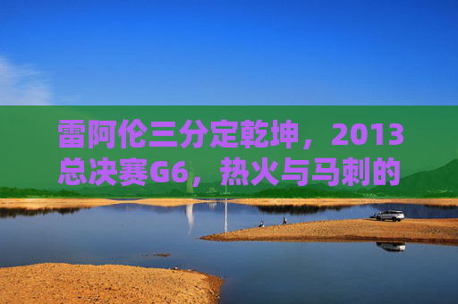 雷阿伦三分定乾坤，2013总决赛G6，热火与马刺的永恒绝杀，雷阿伦2013总决赛G6三分定乾坤，永恒绝杀