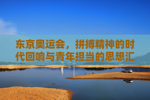 东京奥运会，拼搏精神的时代回响与青年担当的思想汇报，东京奥运会，拼搏精神的时代回响与青年担当