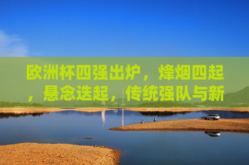 欧洲杯四强出炉，烽烟四起，悬念迭起，传统强队与新锐力量交织激战，欧洲杯四强烽烟起，传统与新锐激战，悬念迭起