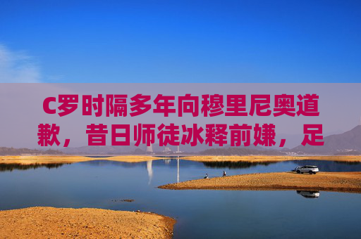 C罗时隔多年向穆里尼奥道歉，昔日师徒冰释前嫌，足球世界再传尊重佳话，C罗时隔多年向穆里尼奥道歉 师徒冰释前嫌