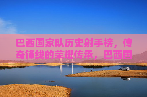 巴西国家队历史射手榜，传奇锋线的荣耀传承，巴西国家队历史射手榜，传奇锋线的荣耀传承