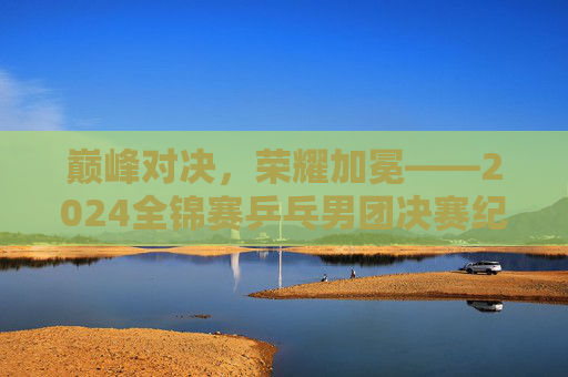 巅峰对决，荣耀加冕——2024全锦赛乒乓男团决赛纪实，巅峰对决，荣耀加冕——2024全锦赛乒乓男团决赛纪实