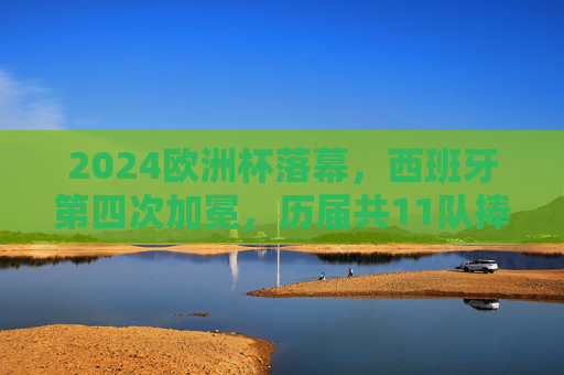 2024欧洲杯落幕，西班牙第四次加冕，历届共11队捧起德劳内杯，2024欧洲杯落幕 西班牙第四次加冕德劳内杯