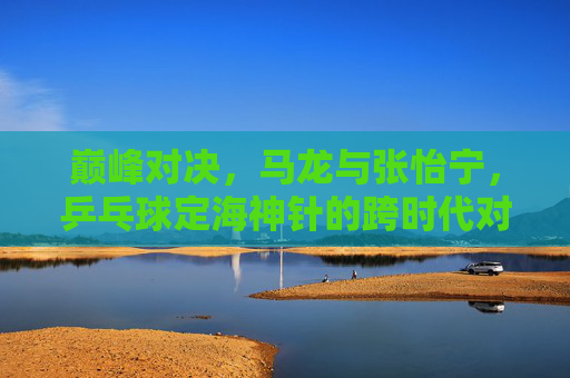 巅峰对决，马龙与张怡宁，乒乓球定海神针的跨时代对话