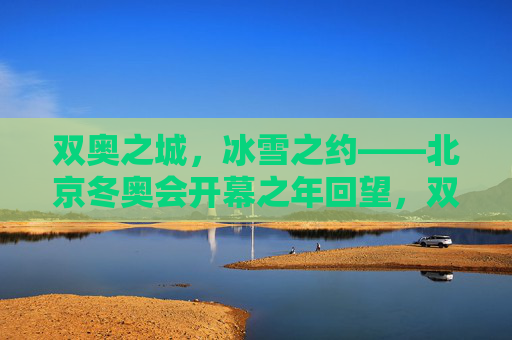 双奥之城，冰雪之约——北京冬奥会开幕之年回望，双奥之城冰雪之约，北京冬奥会开幕之年回望