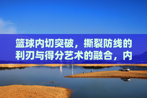 篮球内切突破，撕裂防线的利刃与得分艺术的融合，内切突破，撕裂防线的利刃与得分艺术