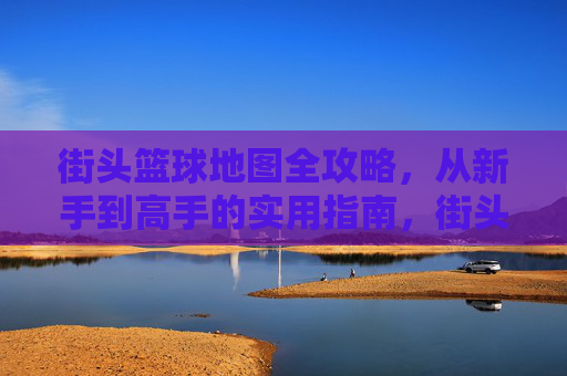 街头篮球地图全攻略，从新手到高手的实用指南，街头篮球地图新手到高手全攻略
