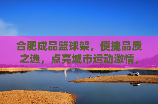 合肥成品篮球架，便捷品质之选，点亮城市运动激情，合肥成品篮球架，便捷品质之选，点亮城市运动激情
