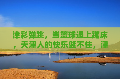 津彩弹跳，当篮球遇上蹦床，天津人的快乐篮不住，津彩弹跳，篮球蹦床碰撞，天津快乐篮不住