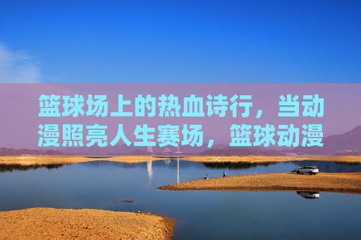 篮球场上的热血诗行，当动漫照亮人生赛场，篮球动漫热血诗行，照亮人生赛场