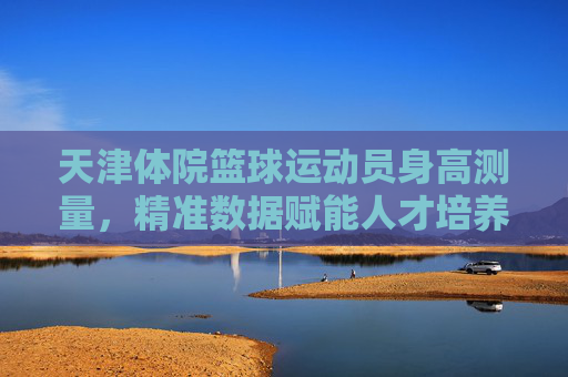 天津体院篮球运动员身高测量，精准数据赋能人才培养，天津体院篮球运动员身高测量，精准数据赋能人才培养