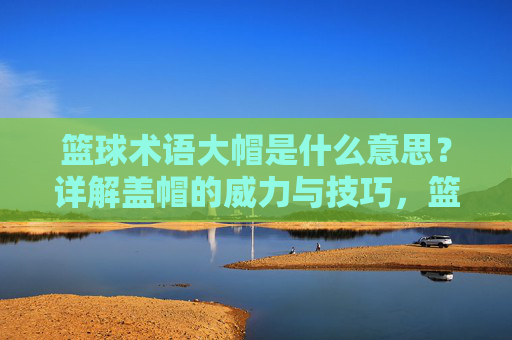 篮球术语大帽是什么意思？详解盖帽的威力与技巧，篮球术语大帽，盖帽的威力与技巧详解