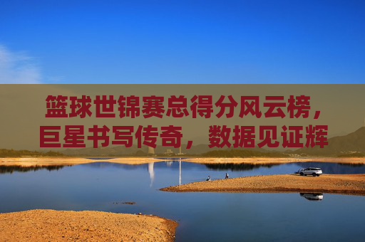 篮球世锦赛总得分风云榜，巨星书写传奇，数据见证辉煌