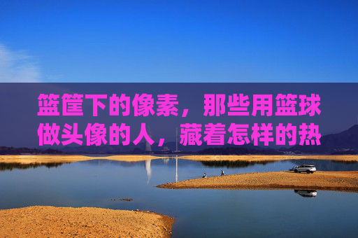 篮筐下的像素，那些用篮球做头像的人，藏着怎样的热爱与故事？篮筐像素下的篮球头像，热爱与故事