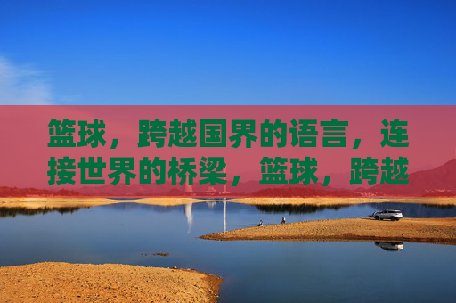篮球，跨越国界的语言，连接世界的桥梁，篮球，跨越国界的桥梁语言