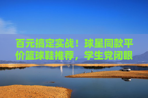 百元搞定实战！球星同款平价篮球鞋推荐，学生党闭眼入，百元实战球星同款篮球鞋！学生党闭眼入