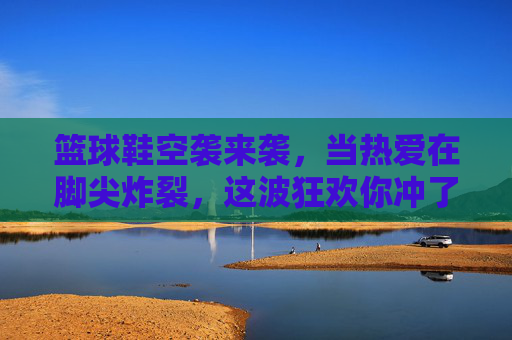 篮球鞋空袭来袭，当热爱在脚尖炸裂，这波狂欢你冲了吗？篮球鞋空袭狂欢，热爱炸裂就冲