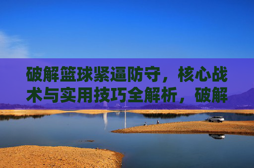 破解篮球紧逼防守，核心战术与实用技巧全解析，破解篮球紧逼防守，核心战术与实用技巧全解析