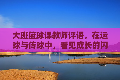 大班篮球课教师评语，在运球与传球中，看见成长的闪光点，大班篮球课，运球传球里的成长闪光