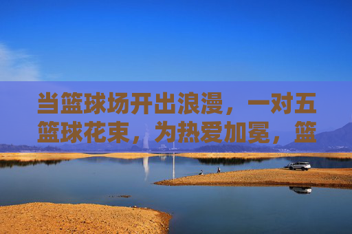 当篮球场开出浪漫，一对五篮球花束，为热爱加冕，篮球场开出浪漫花束，为热爱加冕