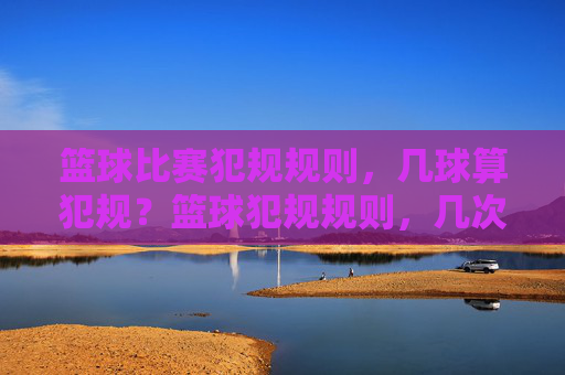 篮球比赛犯规规则，几球算犯规？篮球犯规规则，几次犯规会触发罚则？