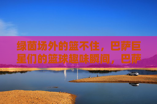 绿茵场外的篮不住，巴萨巨星们的篮球趣味瞬间，巴萨巨星篮不住！绿茵场外篮球趣味瞬间