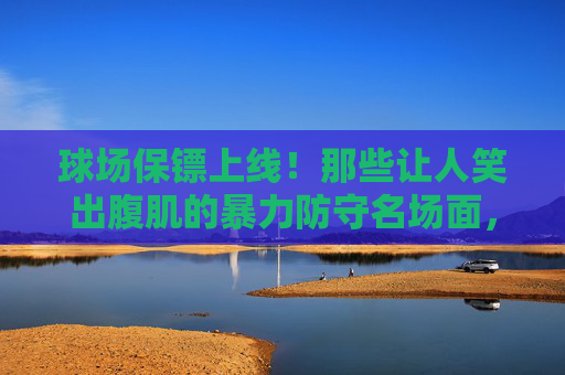 球场保镖上线！那些让人笑出腹肌的暴力防守名场面，球场保镖上线！笑出腹肌的暴力防守名场面
