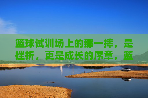 篮球试训场上的那一摔，是挫折，更是成长的序章，篮球试训场那一摔，挫折为序，成长启章