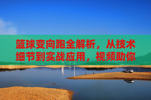篮球变向跑全解析，从技术细节到实战应用，视频助你突破防守瓶颈，篮球变向跑全解析，技术细节到实战应用，视频助你突破防守瓶颈
