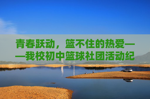 青春跃动，篮不住的热爱——我校初中篮球社团活动纪实