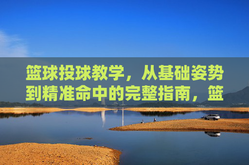 篮球投球教学，从基础姿势到精准命中的完整指南，篮球投球完整指南，从基础姿势到精准命中