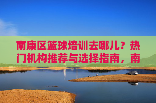 南康区篮球培训去哪儿？热门机构推荐与选择指南，南康区篮球培训热门机构推荐与选择指南