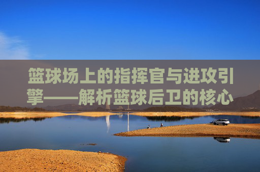 篮球场上的指挥官与进攻引擎——解析篮球后卫的核心角色，篮球后卫，场上的指挥官与进攻引擎
