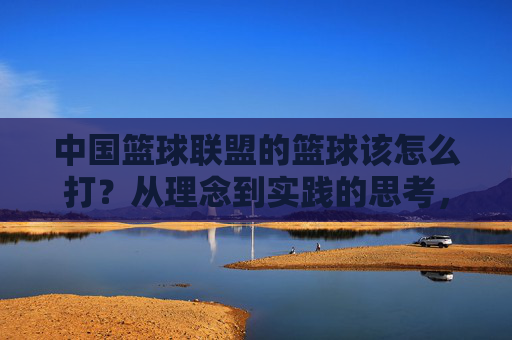 中国篮球联盟的篮球该怎么打？从理念到实践的思考，中国篮球联盟，理念到实践的打法思考