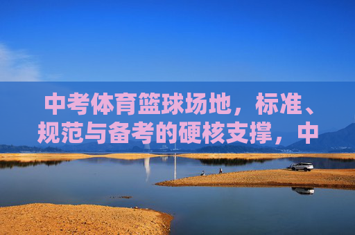 中考体育篮球场地，标准、规范与备考的硬核支撑，中考体育篮球场地，标准规范与备考硬核支撑