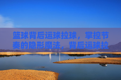 篮球背后运球拉球，掌控节奏的隐形魔法，背后运球拉球，掌控节奏的隐形魔法