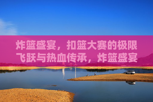 炸篮盛宴，扣篮大赛的极限飞跃与热血传承，炸篮盛宴，极限飞跃的热血传承