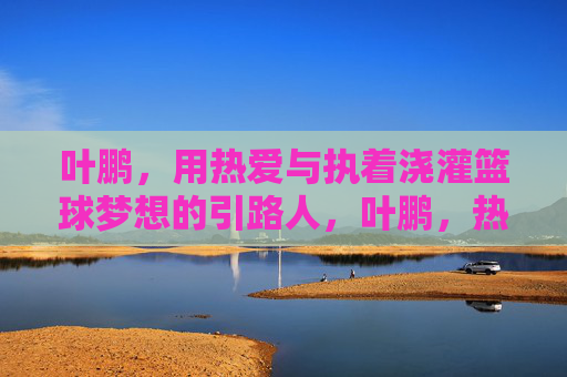 叶鹏，用热爱与执着浇灌篮球梦想的引路人，叶鹏，热爱执着浇灌篮球梦想的引路人